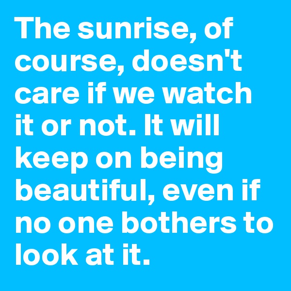 The sunrise, of course, doesn't care if we watch it or not. It will keep on being beautiful, even if no one bothers to look at it. 