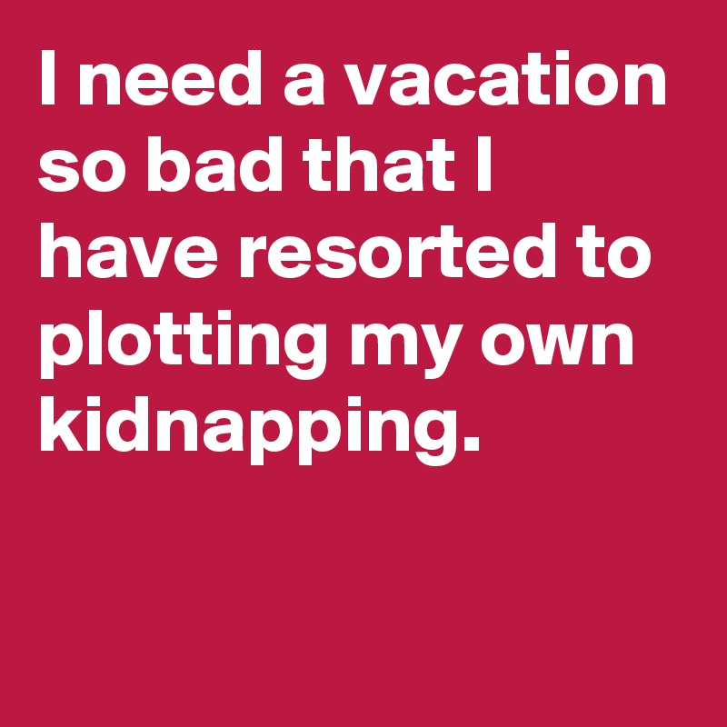 I need a vacation so bad that I have resorted to plotting my own kidnapping.

