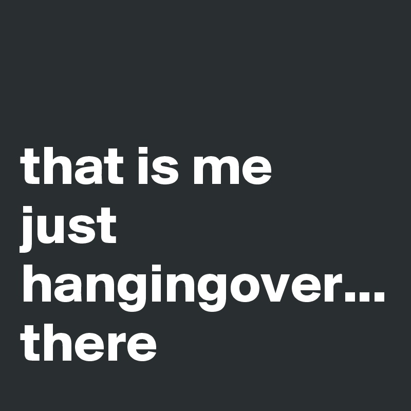 

that is me just hangingover...
there