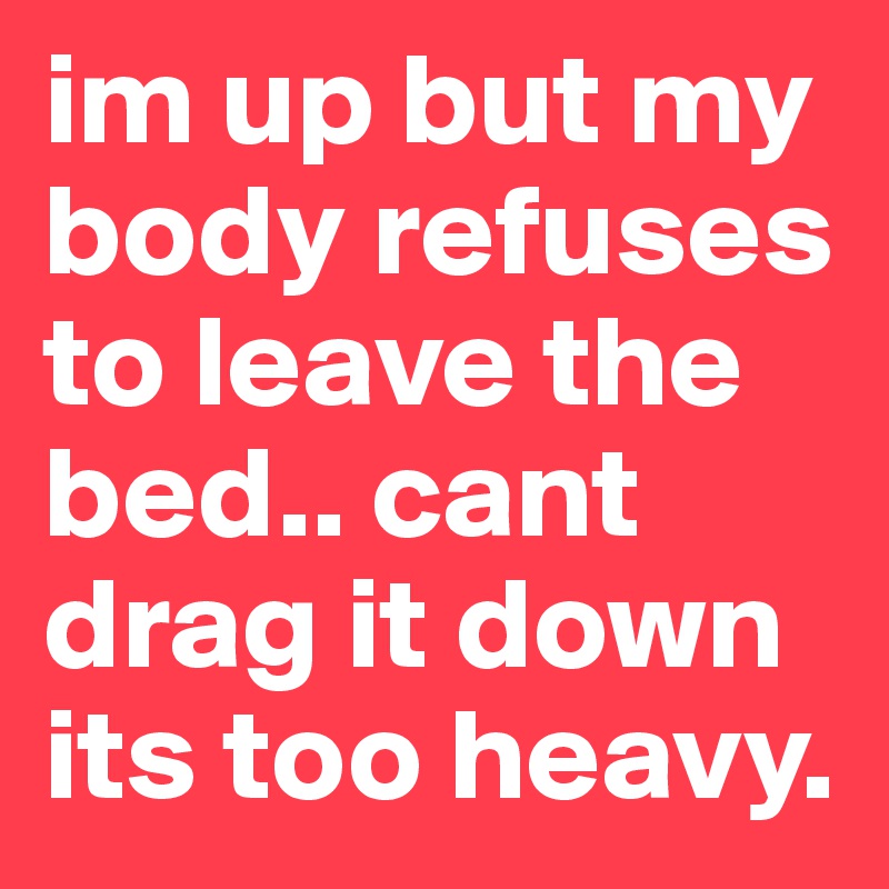 im up but my body refuses to leave the bed.. cant drag it down its too heavy.