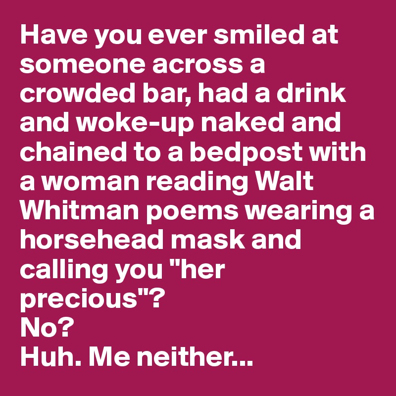 Have you ever smiled at someone across a crowded bar, had a drink and woke-up naked and chained to a bedpost with a woman reading Walt Whitman poems wearing a horsehead mask and calling you "her precious"?
No?
Huh. Me neither...