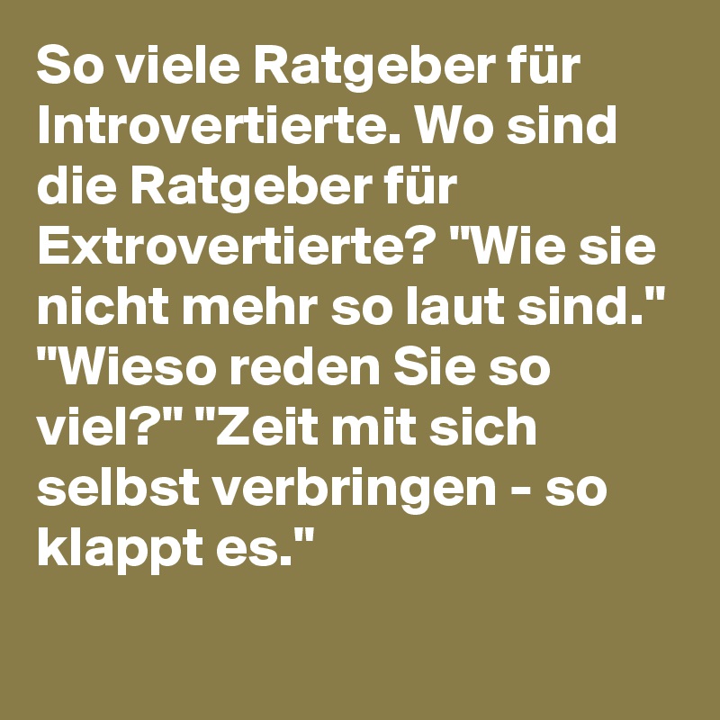So viele Ratgeber für Introvertierte. Wo sind die Ratgeber für Extrovertierte? "Wie sie nicht mehr so laut sind." "Wieso reden Sie so viel?" "Zeit mit sich selbst verbringen - so klappt es."