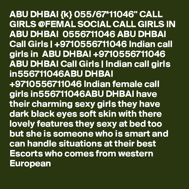 ABU DHBAI {k} 055/67*11046" CALL GIRLS @FEMAL SOCIAL CALL GIRLS IN ABU DHBAI  0556711046 ABU DHBAI Call Girls | +9710556711046 Indian call girls in  ABU DHBAI +9710556711046 ABU DHBAI Call Girls | Indian call girls in556711046ABU DHBAI +9710556711046 Indian female call girls in556711046ABU DHBAI have their charming sexy girls they have dark black eyes soft skin with there lovely features they sexy at bed too but she is someone who is smart and can handle situations at their best Escorts who comes from western European 