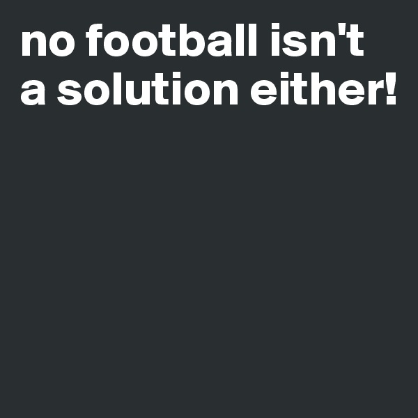 no football isn't a solution either!




