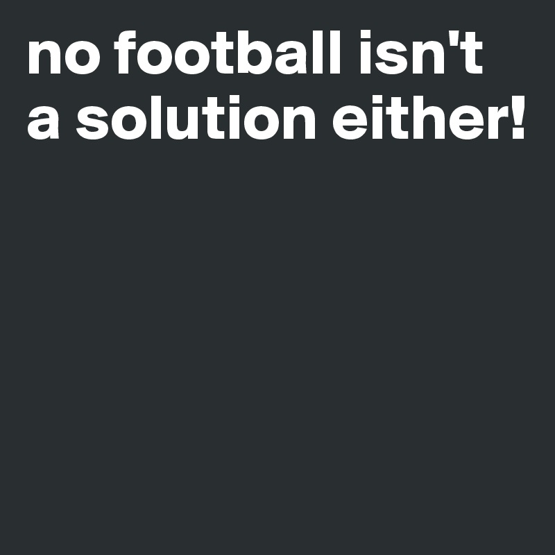 no football isn't a solution either!




