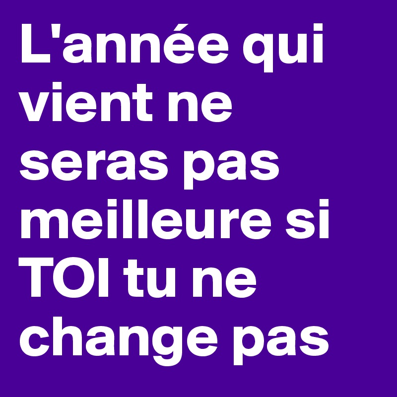 L'année qui vient ne seras pas meilleure si TOI tu ne change pas 