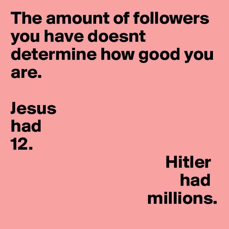 The amount of followers you have doesnt determine how good you are. 

Jesus
had
12.
                                           Hitler
                                               had
                                      millions. 
