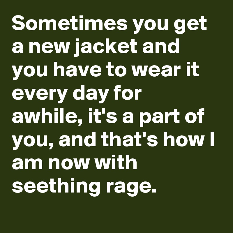 Sometimes you get a new jacket and you have to wear it every day for awhile, it's a part of you, and that's how I am now with seething rage.