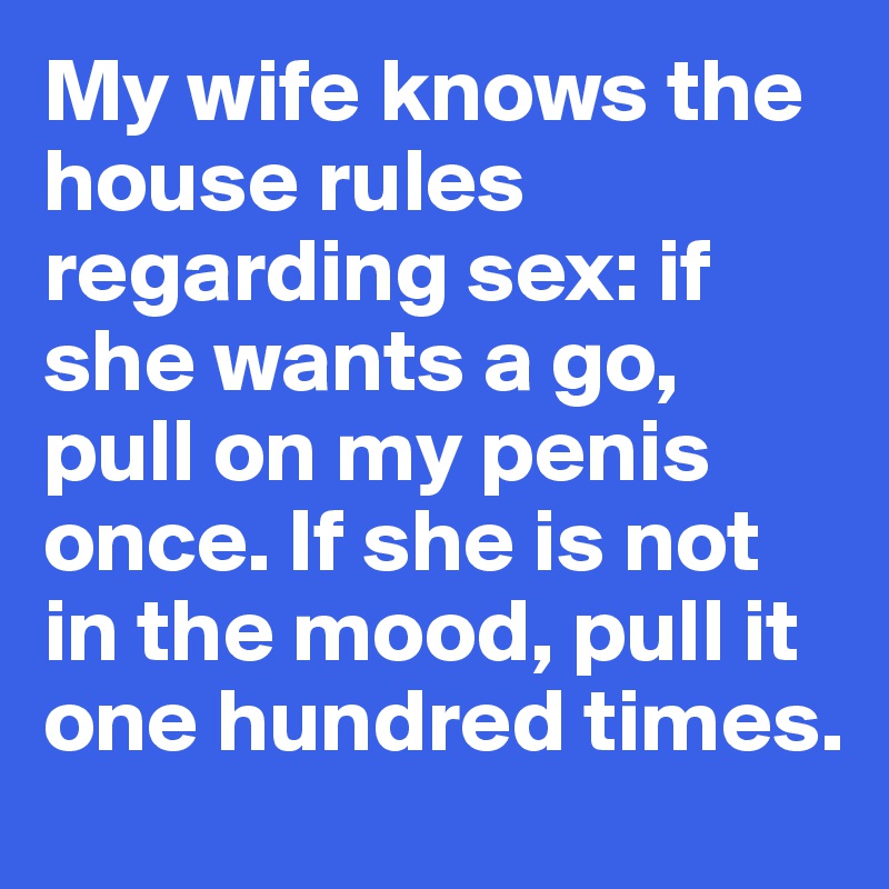 My wife knows the house rules regarding sex: if she wants a go, pull on my penis once. If she is not in the mood, pull it one hundred times.