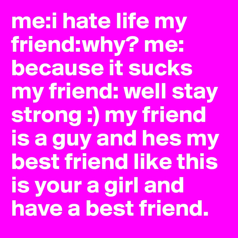 me:i hate life my friend:why? me: because it sucks my friend: well stay strong :) my friend is a guy and hes my best friend like this is your a girl and have a best friend.