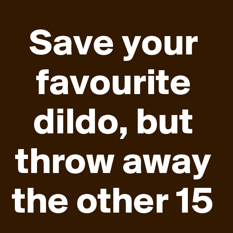 Save your favourite dildo, but throw away the other 15