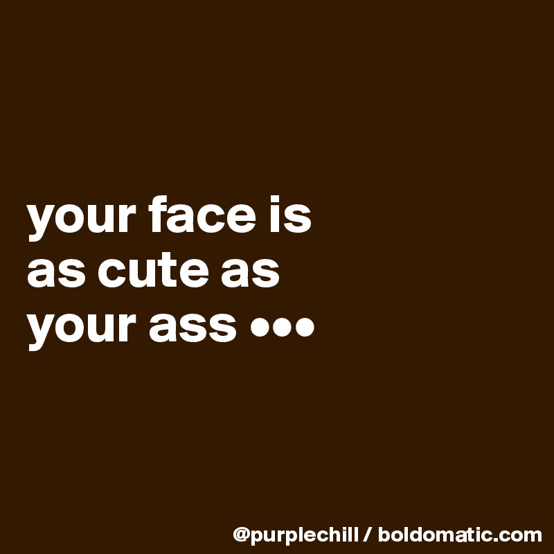 


your face is 
as cute as 
your ass •••


