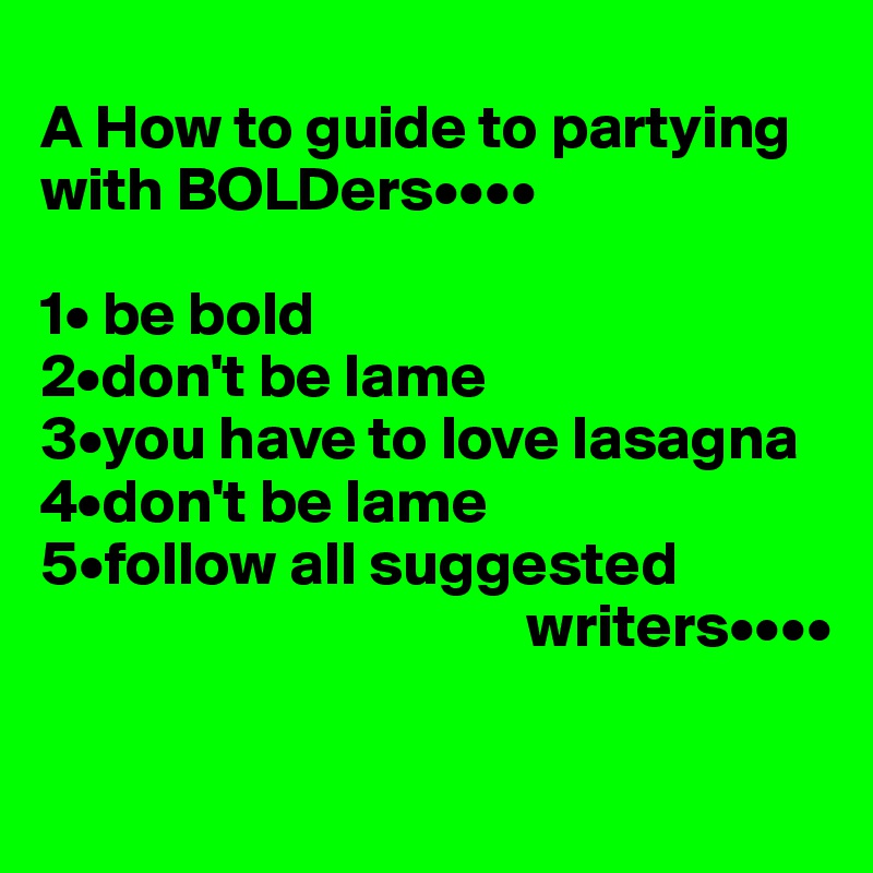 
A How to guide to partying with BOLDers••••

1• be bold
2•don't be lame
3•you have to love lasagna
4•don't be lame
5•follow all suggested
                                       writers••••


