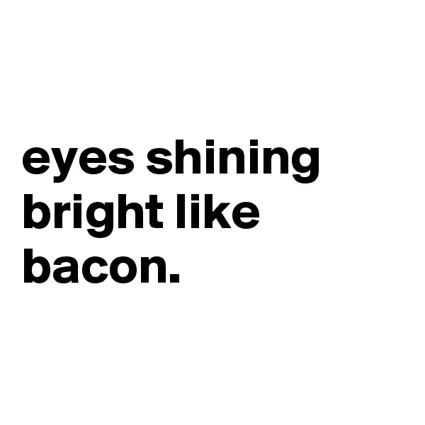 

eyes shining bright like bacon.

 