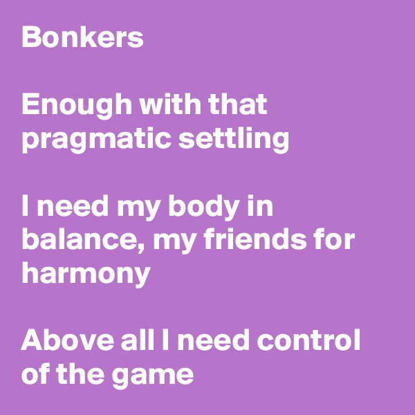Bonkers

Enough with that pragmatic settling 

I need my body in balance, my friends for harmony

Above all I need control of the game