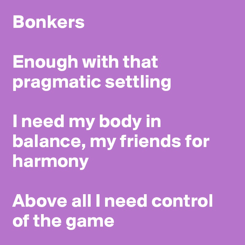 Bonkers

Enough with that pragmatic settling 

I need my body in balance, my friends for harmony

Above all I need control of the game