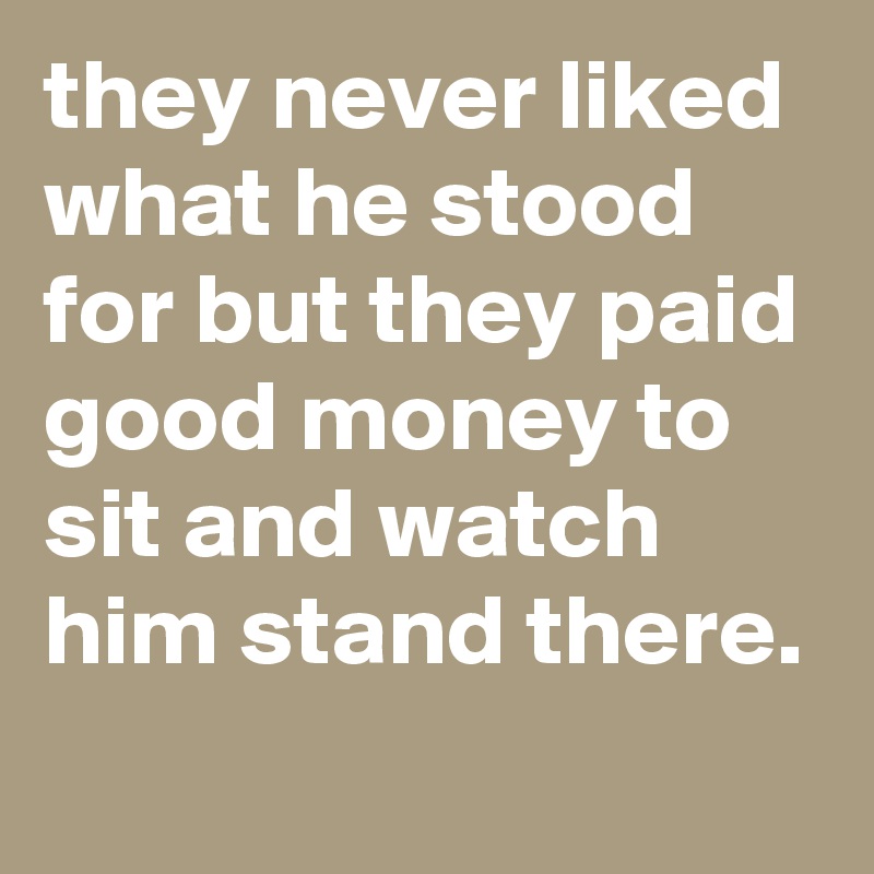 they never liked what he stood for but they paid good money to sit and watch him stand there.
