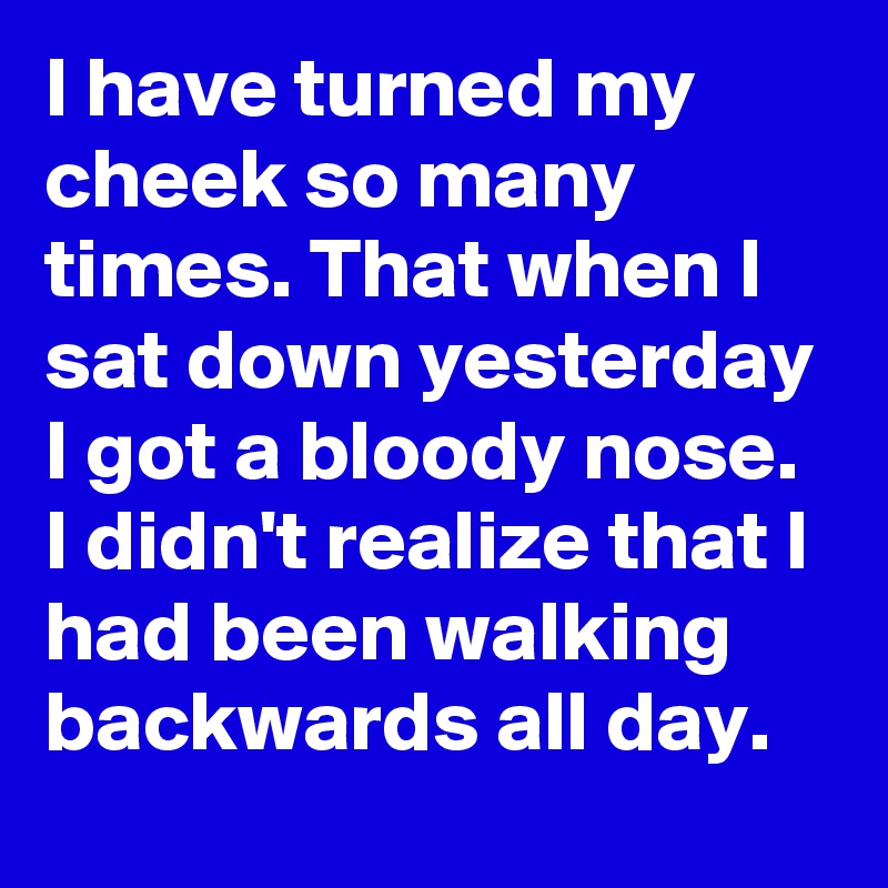 I have turned my cheek so many times. That when I sat down yesterday I got a bloody nose.  I didn't realize that I had been walking backwards all day.