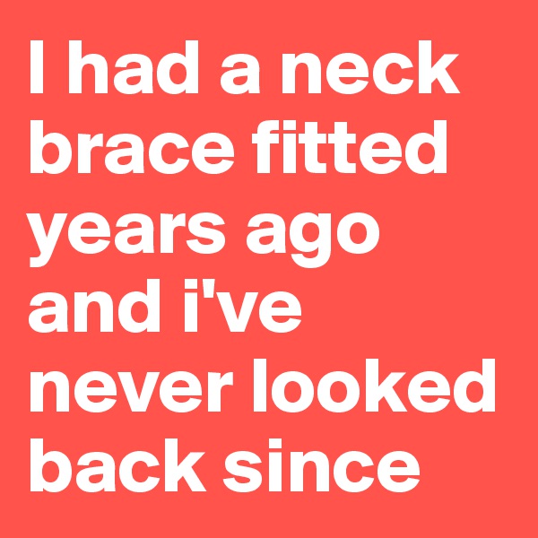 I had a neck brace fitted years ago and i've never looked back since