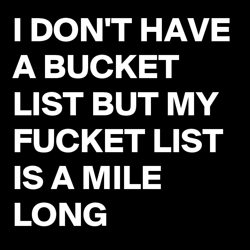 I DON'T HAVE A BUCKET LIST BUT MY FUCKET LIST IS A MILE LONG