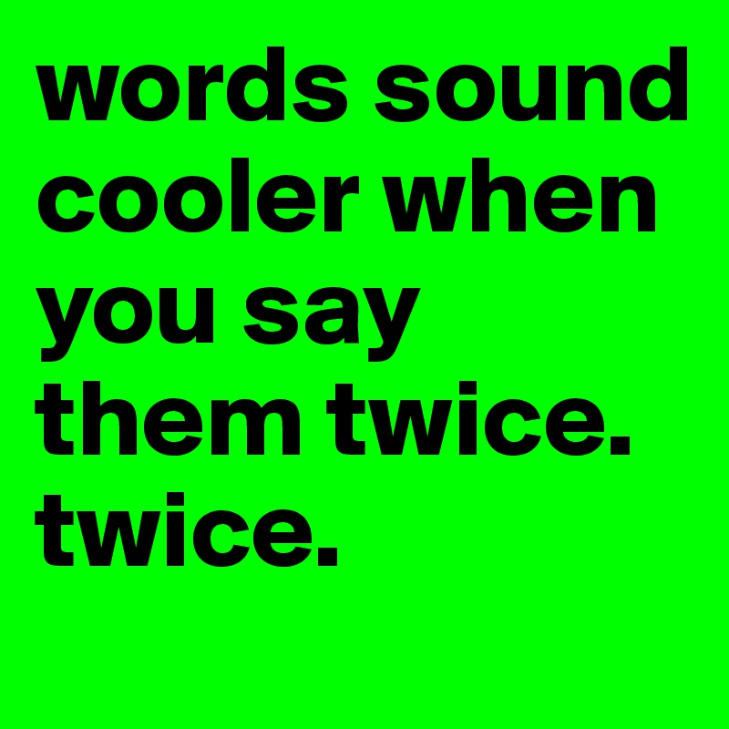 words sound cooler when you say them twice. twice.