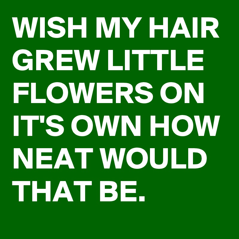 WISH MY HAIR GREW LITTLE FLOWERS ON IT'S OWN HOW NEAT WOULD THAT BE.