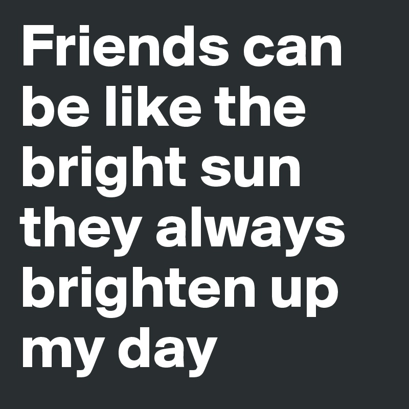 Friends can be like the bright sun they always brighten up my day