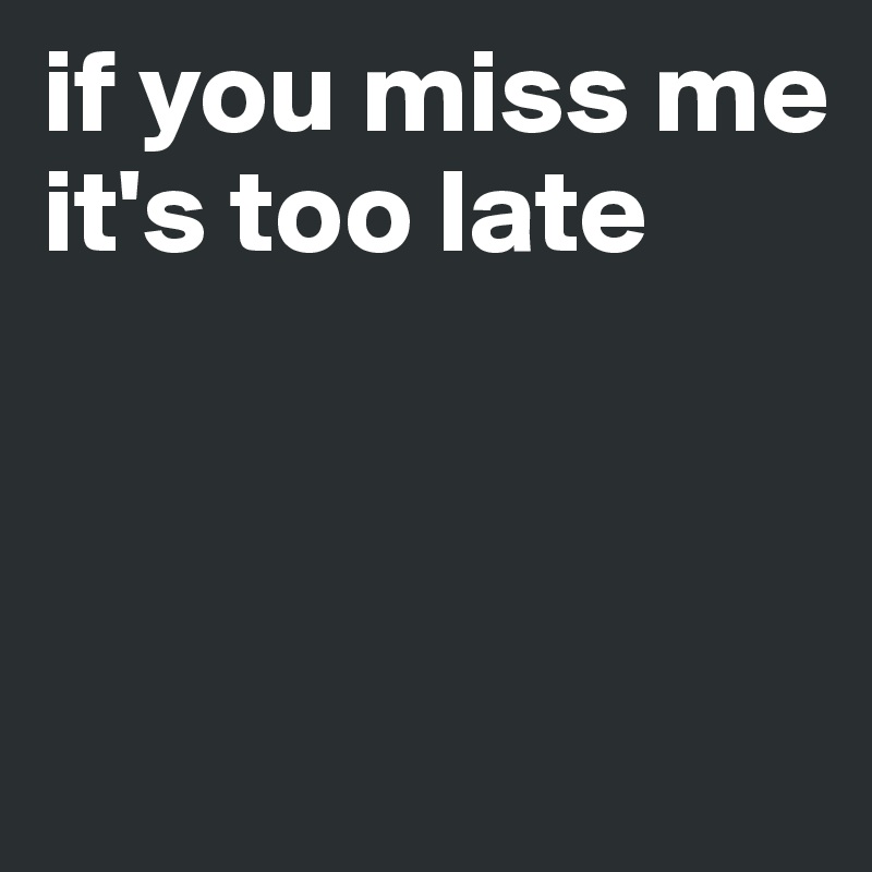 if you miss me 
it's too late




