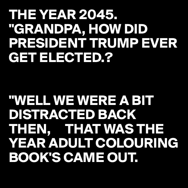 THE YEAR 2045.
"GRANDPA, HOW DID PRESIDENT TRUMP EVER GET ELECTED.?


"WELL WE WERE A BIT DISTRACTED BACK THEN,     THAT WAS THE YEAR ADULT COLOURING BOOK'S CAME OUT.