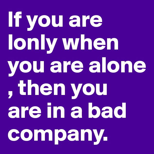If you are lonly when you are alone , then you are in a bad company.   