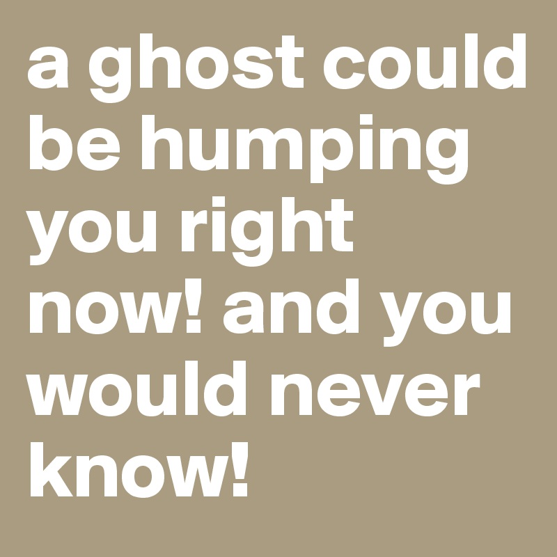a ghost could be humping you right now! and you would never know! 