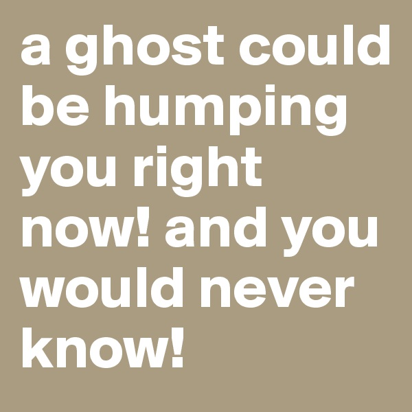 a ghost could be humping you right now! and you would never know! 