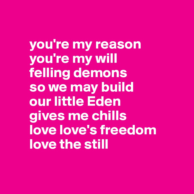 

       you're my reason 
       you're my will
       felling demons 
       so we may build
       our little Eden 
       gives me chills
       love love's freedom 
       love the still

