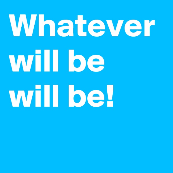 Whatever will be
will be!