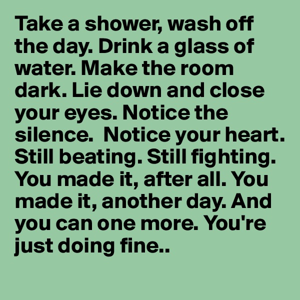 Take a shower, wash off the day. Drink a glass of water. Make the room dark. Lie down and close your eyes. Notice the silence.  Notice your heart. Still beating. Still fighting. You made it, after all. You made it, another day. And you can one more. You're just doing fine..