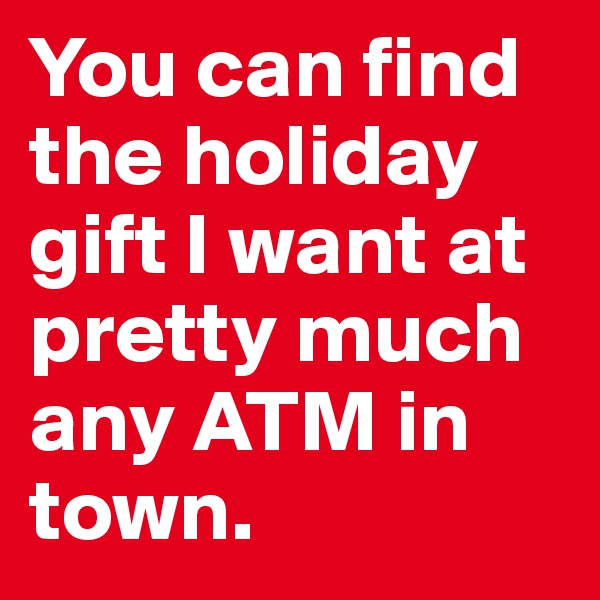 You can find the holiday gift I want at pretty much any ATM in town. 