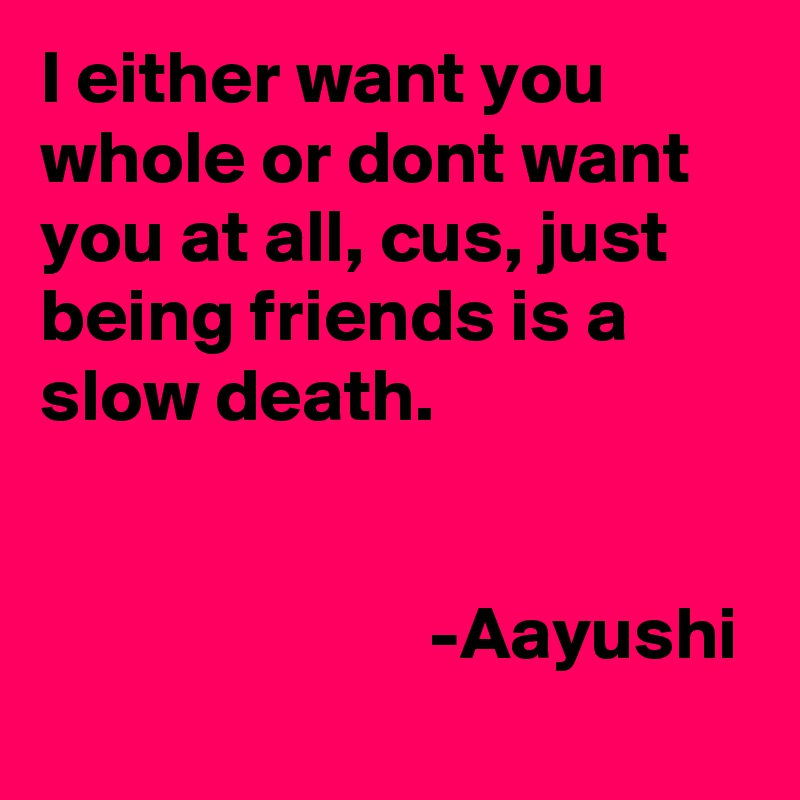 I either want you whole or dont want you at all, cus, just being friends is a slow death.

                     
                          -Aayushi 