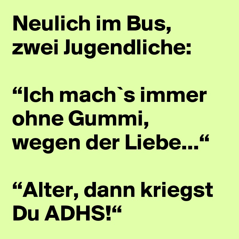 Neulich im Bus, zwei Jugendliche:

“Ich mach`s immer ohne Gummi, wegen der Liebe...“

“Alter, dann kriegst Du ADHS!“