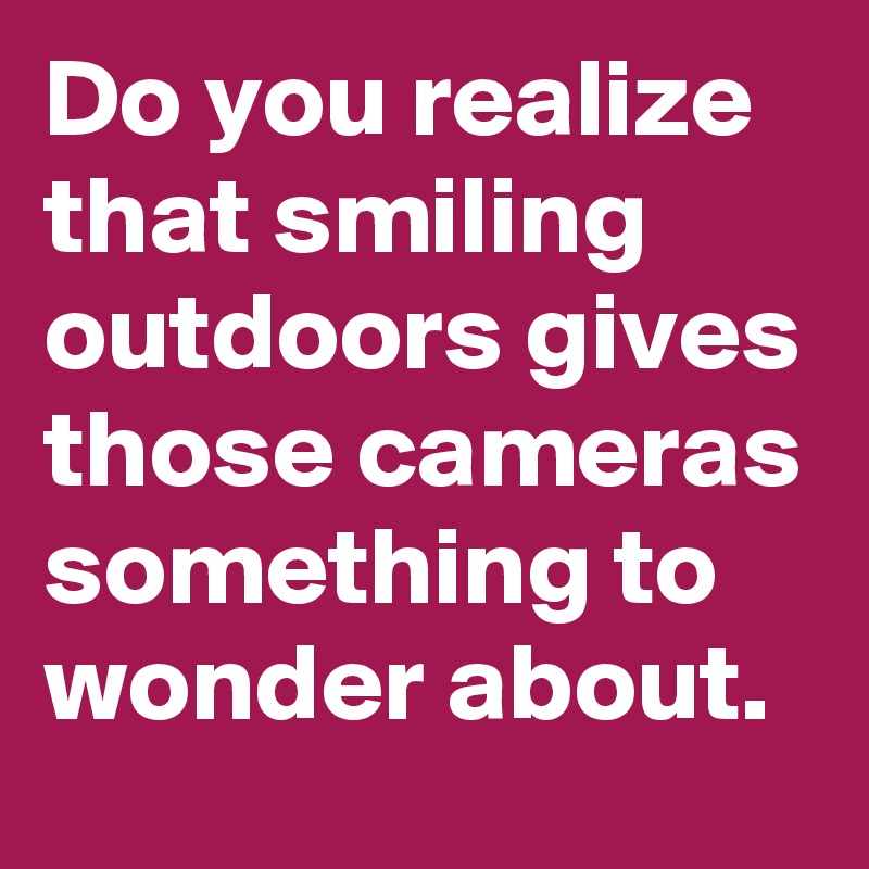 Do you realize that smiling outdoors gives those cameras something to wonder about.