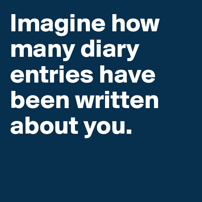 Imagine how many diary entries have been written about you.

