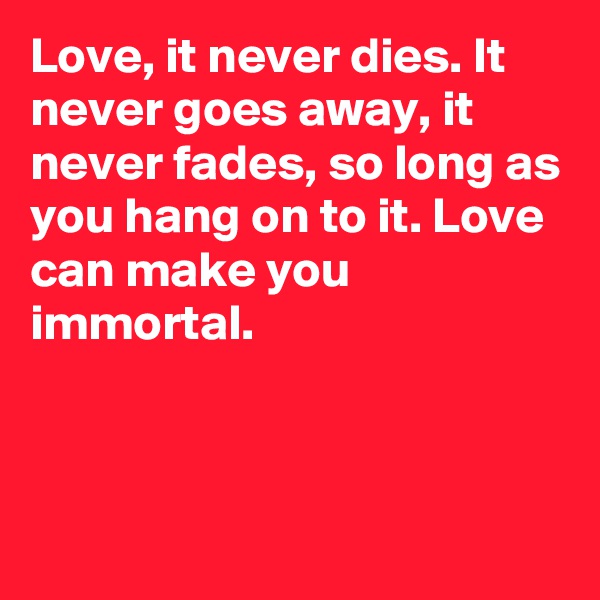 Love, it never dies. It never goes away, it never fades, so long as you hang on to it. Love can make you immortal.



