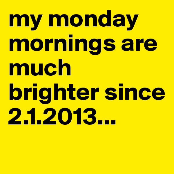 my monday mornings are much brighter since 2.1.2013...
