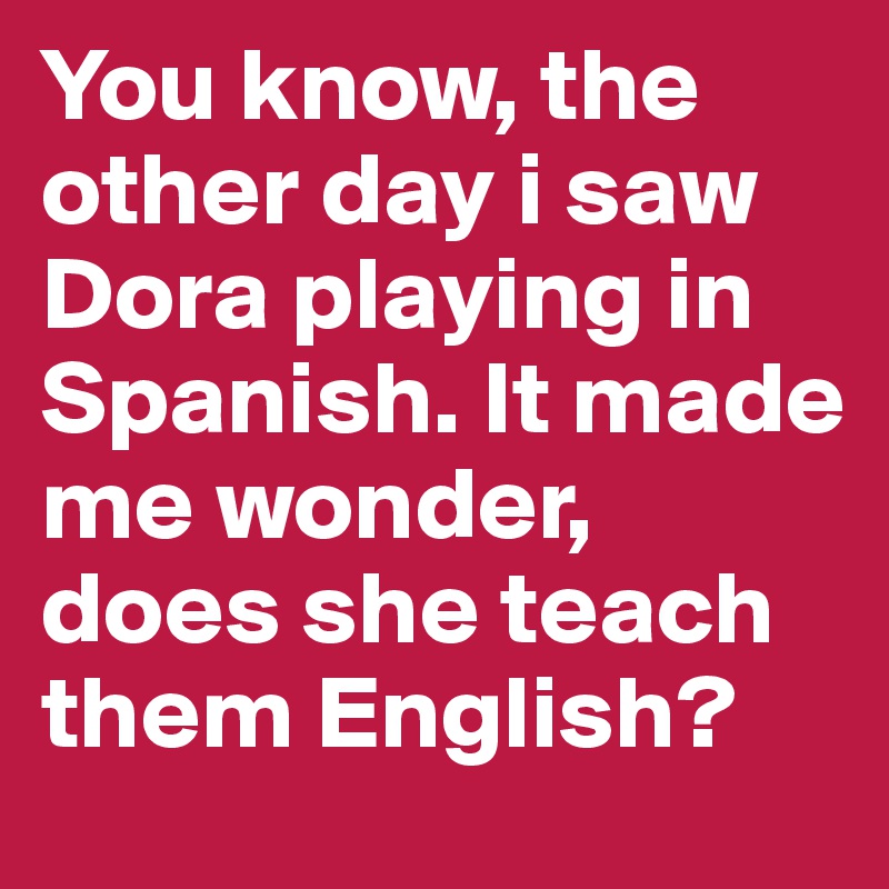 You know, the other day i saw Dora playing in Spanish. It made me wonder, does she teach them English? 