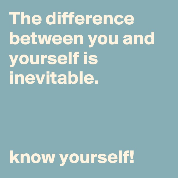 The difference between you and yourself is inevitable.



know yourself!