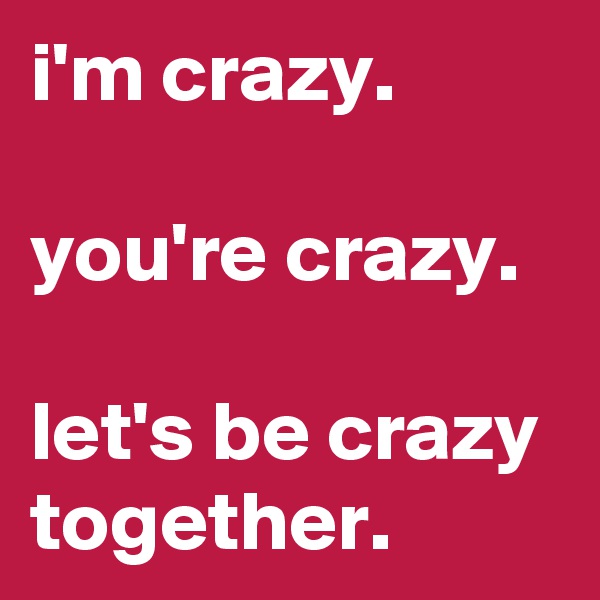 i'm crazy.

you're crazy.

let's be crazy together.