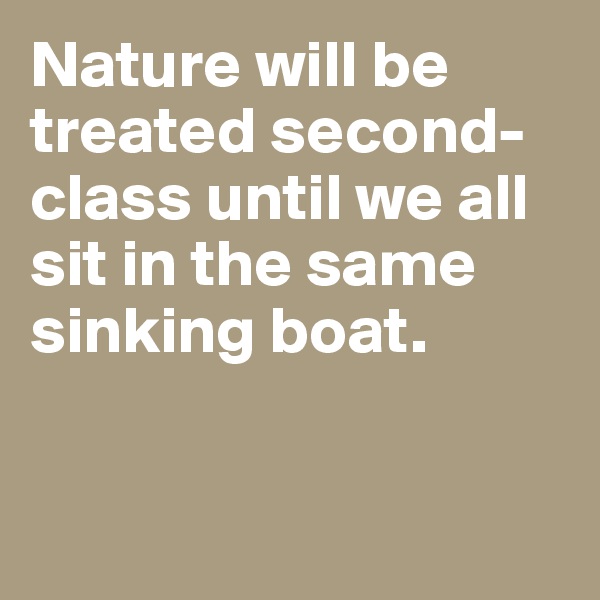 Nature will be treated second-class until we all sit in the same sinking boat.


