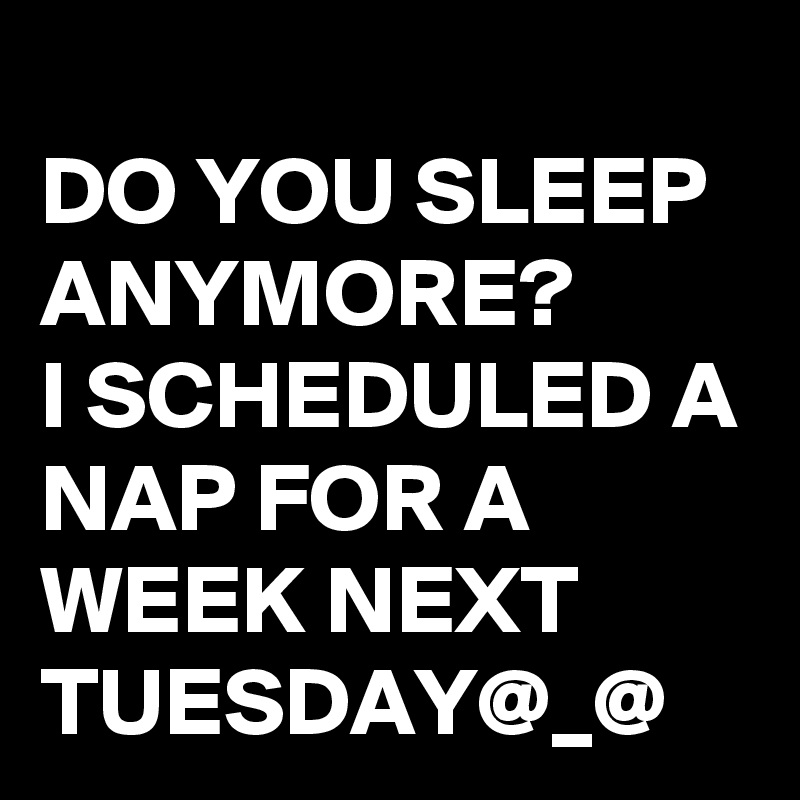 
DO YOU SLEEP ANYMORE?
I SCHEDULED A NAP FOR A WEEK NEXT TUESDAY@_@