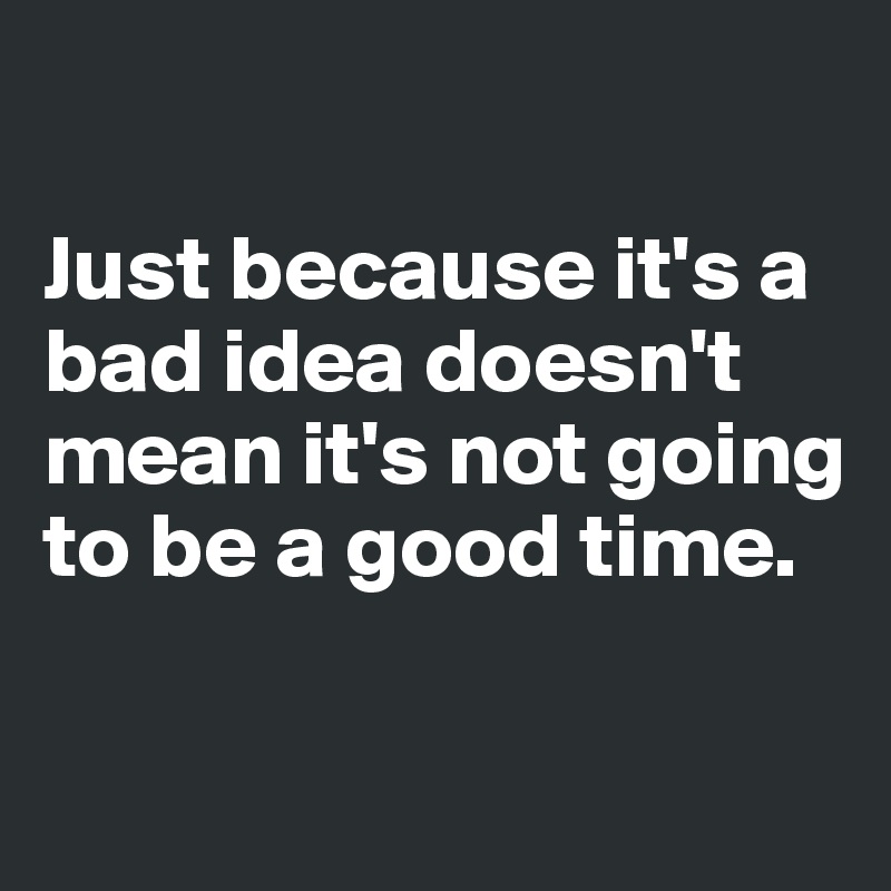 

Just because it's a bad idea doesn't mean it's not going to be a good time.

