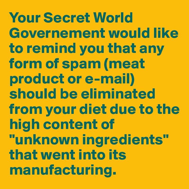 Your Secret World Governement would like to remind you that any form of spam (meat product or e-mail) should be eliminated from your diet due to the high content of "unknown ingredients" that went into its manufacturing.