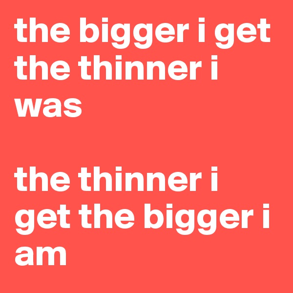 the bigger i get the thinner i was

the thinner i get the bigger i am